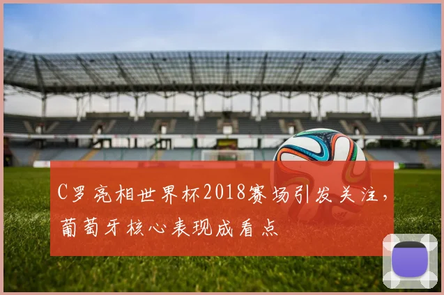 C罗亮相世界杯2018赛场引发关注，葡萄牙核心表现成看点