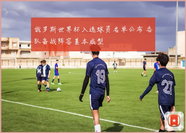 俄罗斯世界杯入选球员名单公布 各队备战阵容基本成型