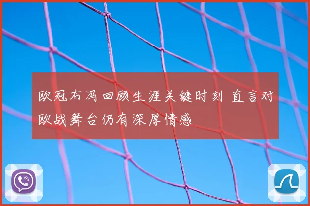 欧冠布冯回顾生涯关键时刻 直言对欧战舞台仍有深厚情感