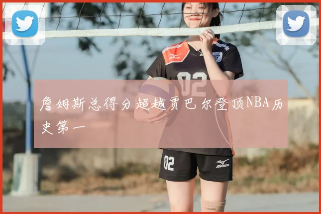 詹姆斯总得分超越贾巴尔登顶NBA历史第一