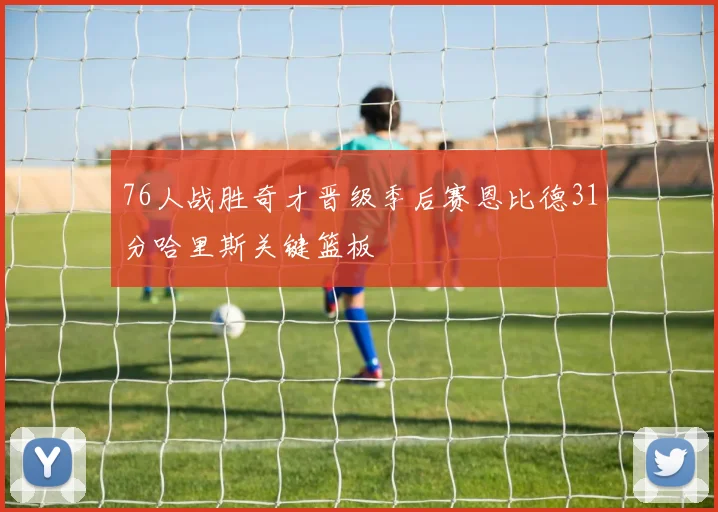 76人战胜奇才晋级季后赛恩比德31分哈里斯关键篮板