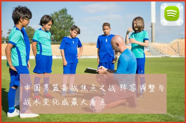 中国男篮备战焦点之战 阵容调整与战术变化成最大看点