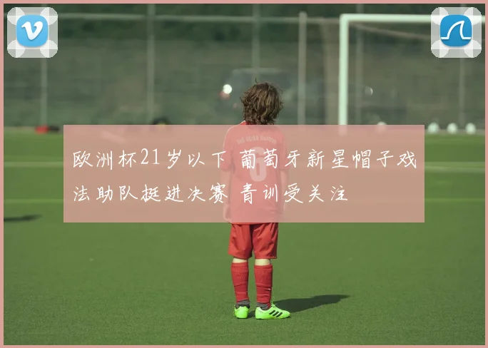 欧洲杯21岁以下 葡萄牙新星帽子戏法助队挺进决赛 青训受关注