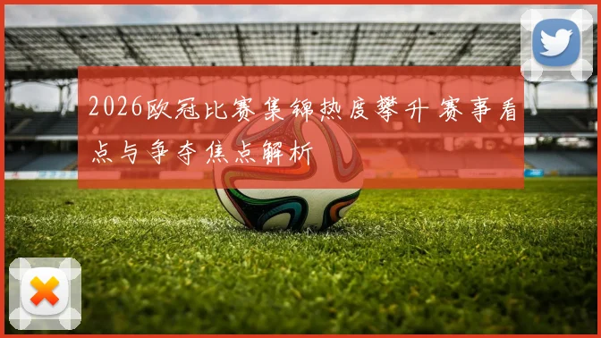 2026欧冠比赛集锦热度攀升 赛事看点与争夺焦点解析