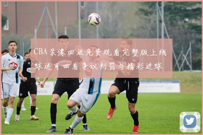 CBA录像回放免费观看完整版上线 球迷可回看争议判罚与精彩进球