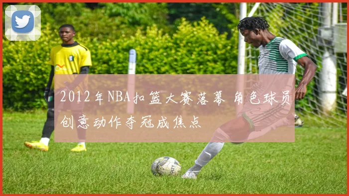 2012年NBA扣篮大赛落幕 角色球员创意动作夺冠成焦点