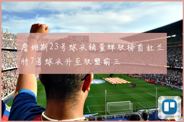 詹姆斯23号球衣销量蝉联榜首杜兰特7号球衣升至联盟前三