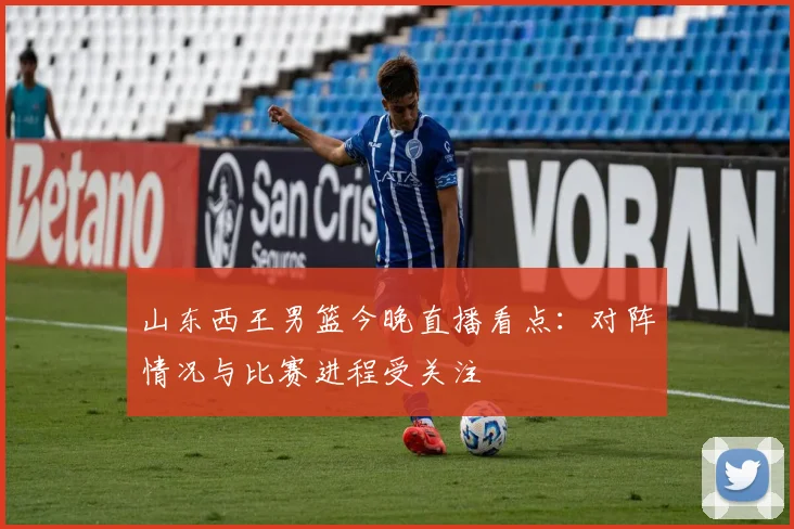 山东西王男篮今晚直播看点：对阵情况与比赛进程受关注