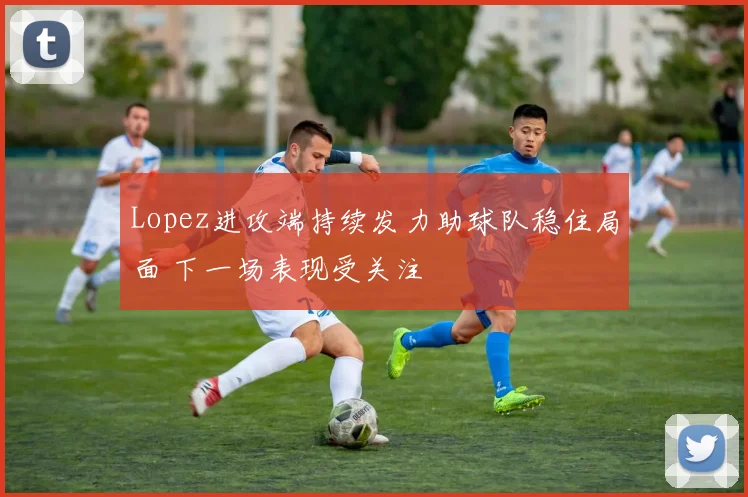Lopez进攻端持续发力助球队稳住局面 下一场表现受关注