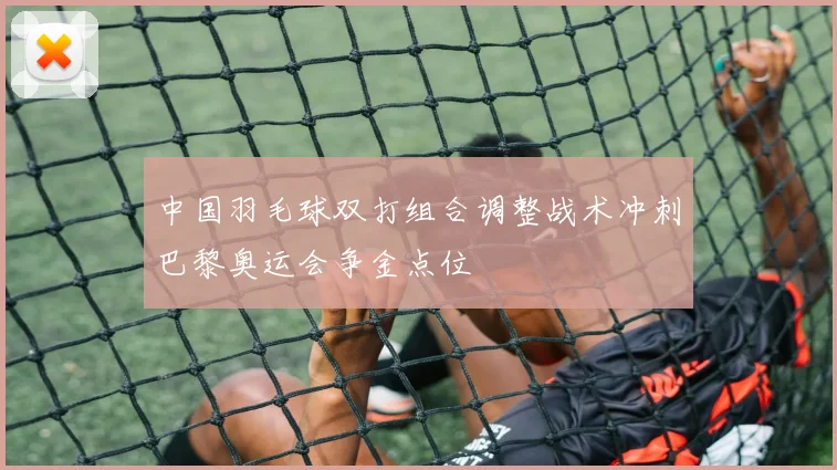 中国羽毛球双打组合调整战术冲刺巴黎奥运会争金点位