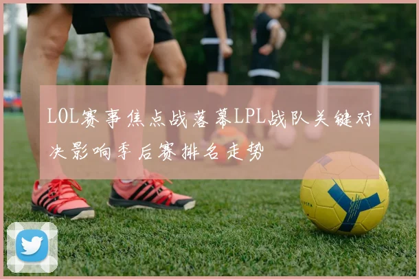 LOL赛事焦点战落幕LPL战队关键对决影响季后赛排名走势
