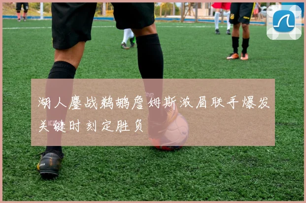 湖人鏖战鹈鹕詹姆斯浓眉联手爆发关键时刻定胜负