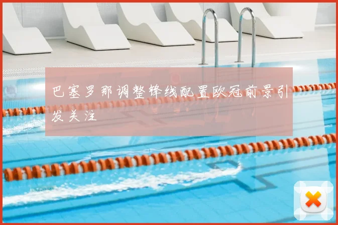 巴塞罗那调整锋线配置欧冠前景引发关注