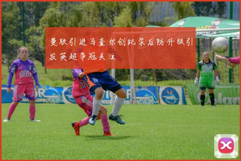 曼联引进马奎尔创纪录后防升级引发英超争冠关注