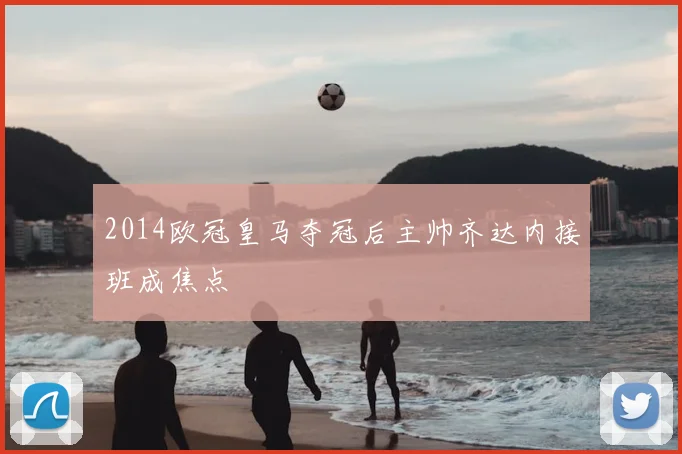 2014欧冠皇马夺冠后主帅齐达内接班成焦点