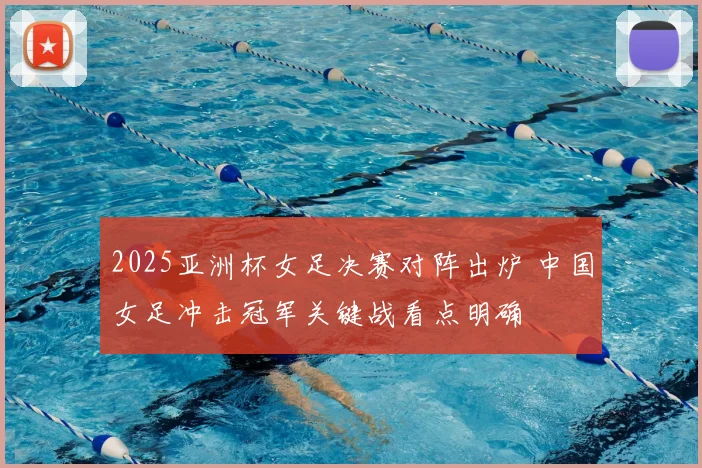 2025亚洲杯女足决赛对阵出炉 中国女足冲击冠军关键战看点明确