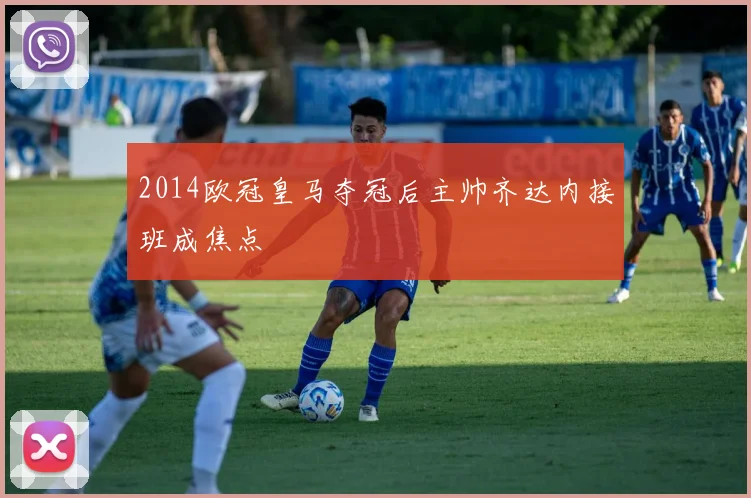 2014欧冠皇马夺冠后主帅齐达内接班成焦点