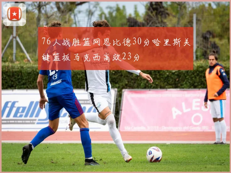 76人战胜篮网恩比德30分哈里斯关键篮板马克西高效23分