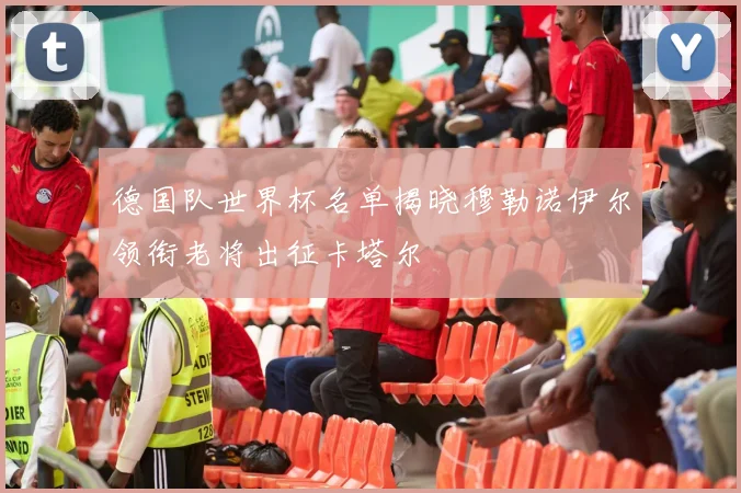 德国队世界杯名单揭晓穆勒诺伊尔领衔老将出征卡塔尔