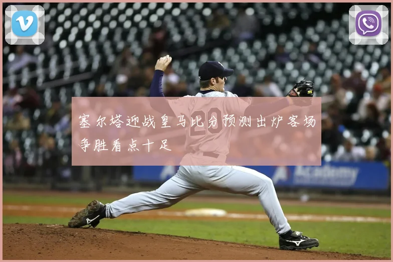 塞尔塔迎战皇马比分预测出炉客场争胜看点十足