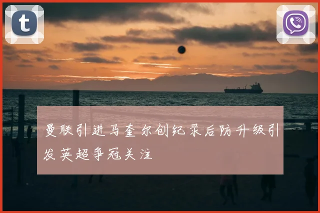 曼联引进马奎尔创纪录后防升级引发英超争冠关注