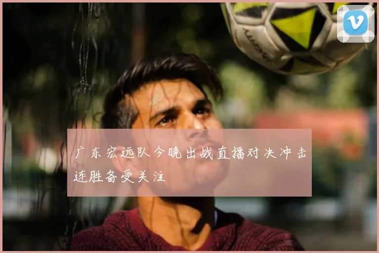 广东宏远队今晚出战直播对决冲击连胜备受关注
