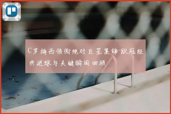 C罗梅西领衔绝对巨星集锦 欧冠经典进球与关键瞬间回顾