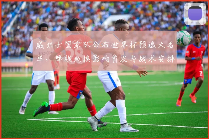 威尔士国家队公布世界杯预选大名单,锋线轮换影响首发与战术安排