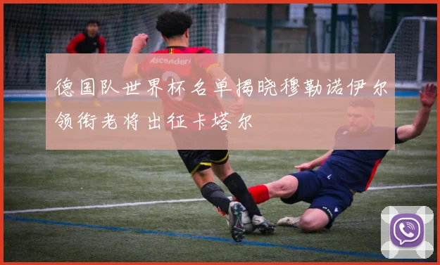 德国队世界杯名单揭晓穆勒诺伊尔领衔老将出征卡塔尔