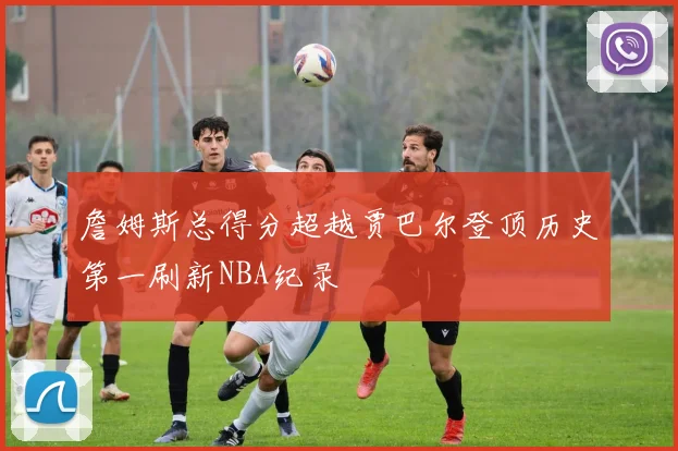 詹姆斯总得分超越贾巴尔登顶历史第一刷新NBA纪录