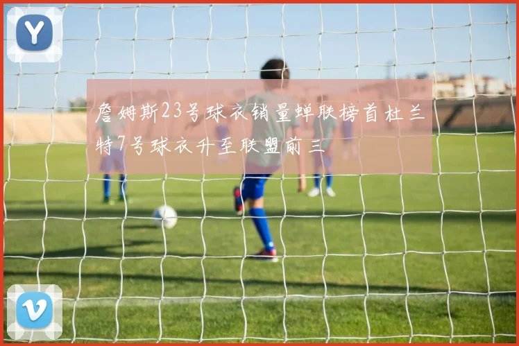 詹姆斯23号球衣销量蝉联榜首杜兰特7号球衣升至联盟前三