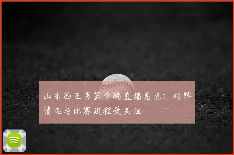 山东西王男篮今晚直播看点:对阵情况与比赛进程受关注