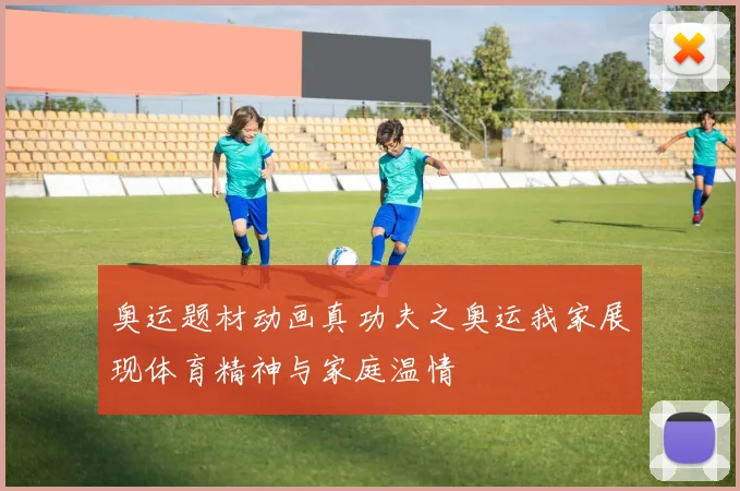 奥运题材动画真功夫之奥运我家展现体育精神与家庭温情