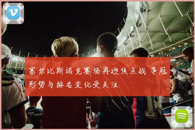 塞尔比斯诺克赛场再迎焦点战 争冠形势与排名变化受关注