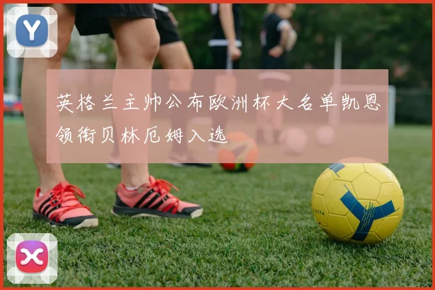 英格兰主帅公布欧洲杯大名单凯恩领衔贝林厄姆入选