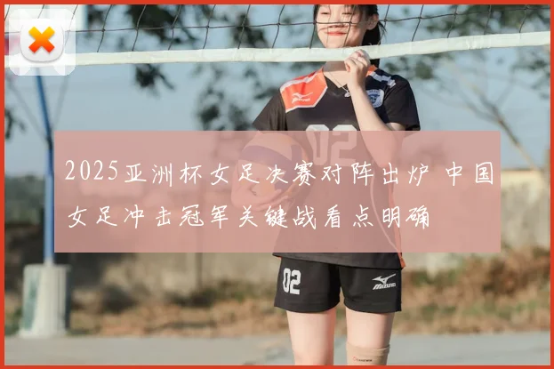 2025亚洲杯女足决赛对阵出炉 中国女足冲击冠军关键战看点明确