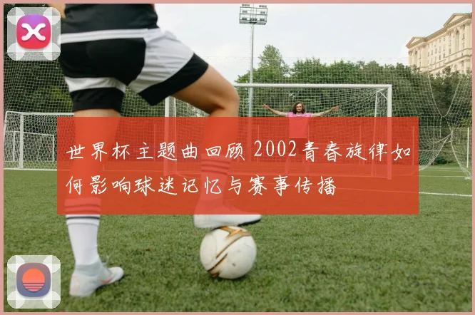 世界杯主题曲回顾 2002青春旋律如何影响球迷记忆与赛事传播