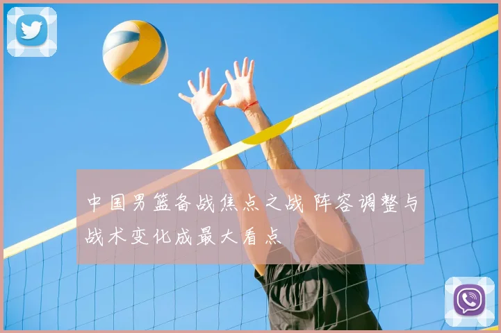 中国男篮备战焦点之战 阵容调整与战术变化成最大看点