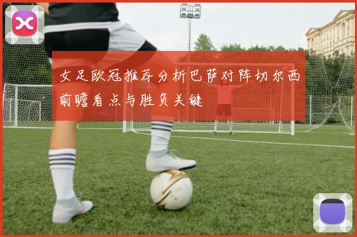 女足欧冠推荐分析巴萨对阵切尔西前瞻看点与胜负关键