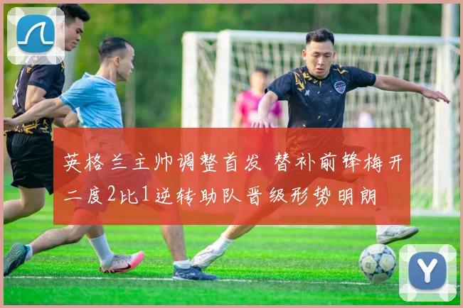 英格兰主帅调整首发 替补前锋梅开二度2比1逆转助队晋级形势明朗