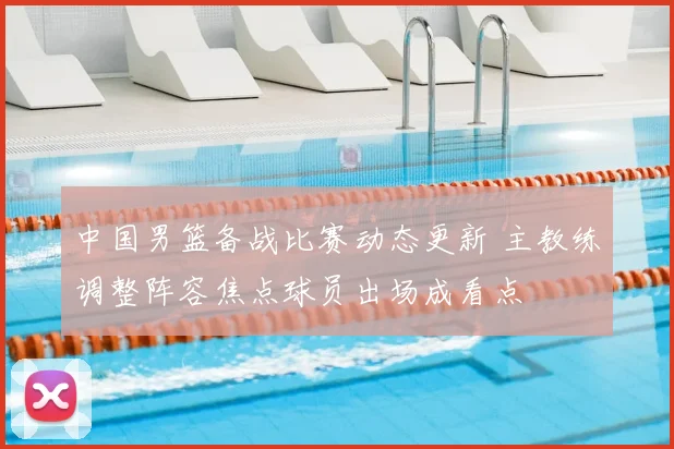 中国男篮备战比赛动态更新 主教练调整阵容焦点球员出场成看点