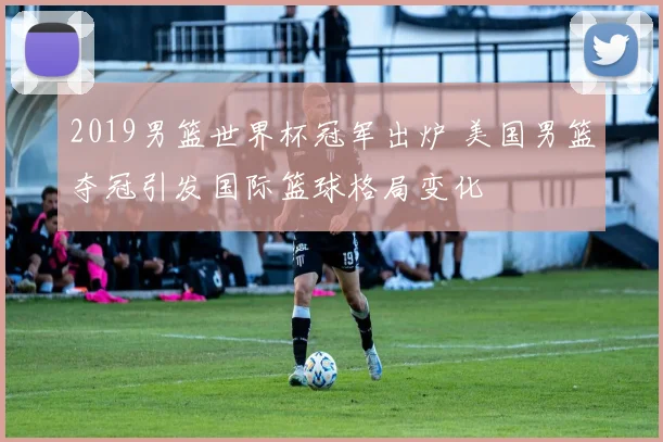 2019男篮世界杯冠军出炉 美国男篮夺冠引发国际篮球格局变化