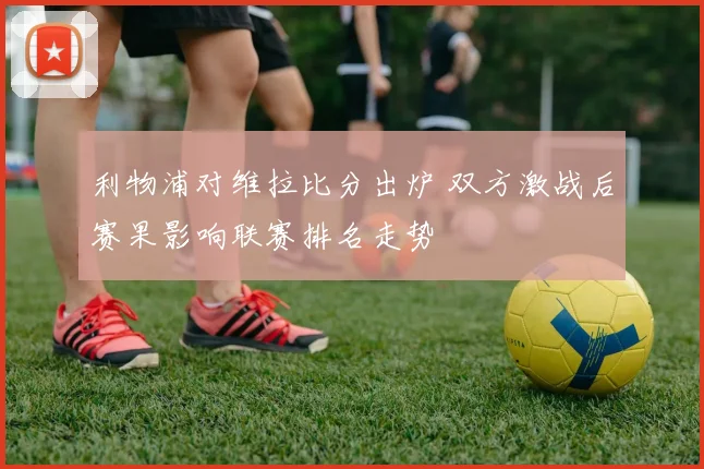 利物浦对维拉比分出炉 双方激战后赛果影响联赛排名走势